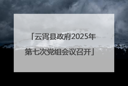 云霄县政府2025年第七次党组会议召开