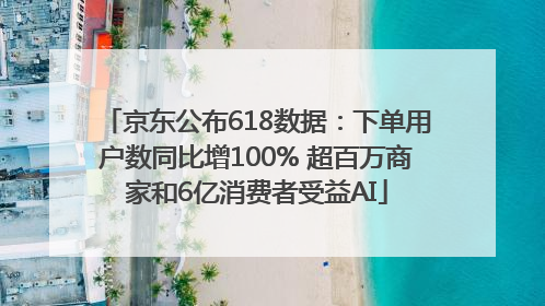 京东公布618数据：下单用户数同比增100% 超百万商家和6亿消费者受益AI