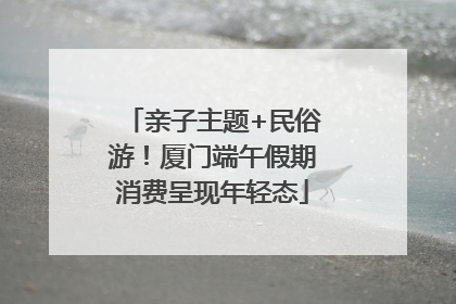亲子主题+民俗游！厦门端午假期消费呈现年轻态