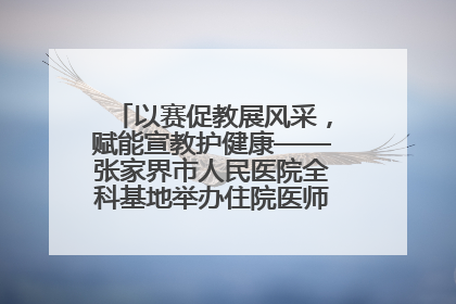 以赛促教展风采，赋能宣教护健康——张家界市人民医院全科基地举办住院医师健康宣教比赛