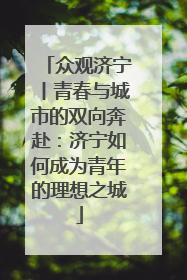 众观济宁丨青春与城市的双向奔赴：济宁如何成为青年的理想之城