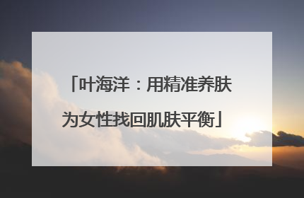 叶海洋：用精准养肤为女性找回肌肤平衡