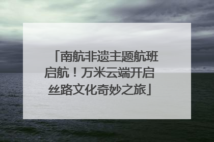 南航非遗主题航班启航！万米云端开启丝路文化奇妙之旅