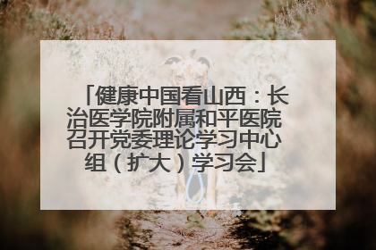 健康中国看山西：长治医学院附属和平医院召开党委理论学习中心组（扩大）学习会