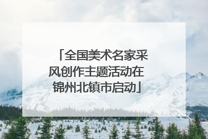 全国美术名家采风创作主题活动在锦州北镇市启动
