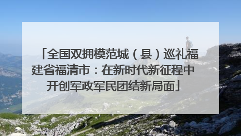 全国双拥模范城（县）巡礼福建省福清市：在新时代新征程中开创军政军民团结新局面