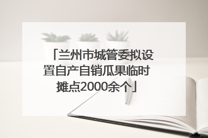 兰州市城管委拟设置自产自销瓜果临时摊点2000余个