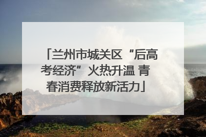 兰州市城关区“后高考经济”火热升温 青春消费释放新活力