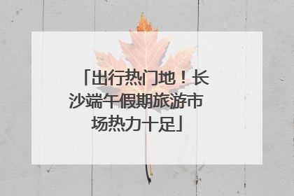 出行热门地！长沙端午假期旅游市场热力十足