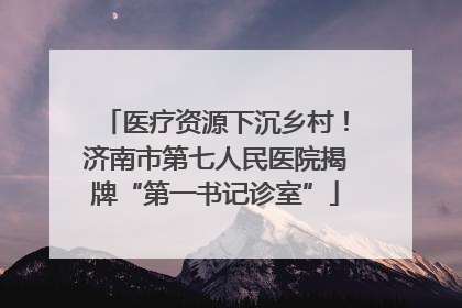 医疗资源下沉乡村！济南市第七人民医院揭牌“第一书记诊室”