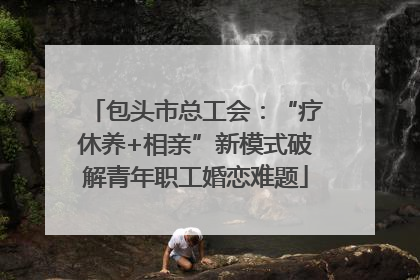 包头市总工会：“疗休养+相亲”新模式破解青年职工婚恋难题
