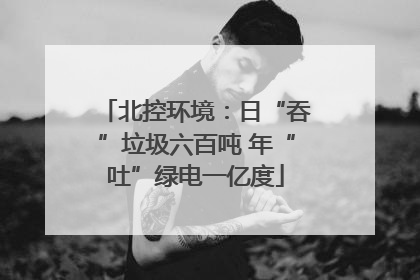 北控环境：日“吞”垃圾六百吨 年“吐”绿电一亿度