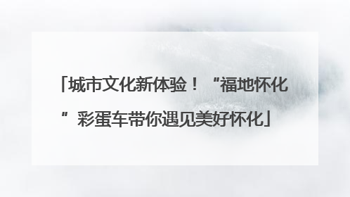 城市文化新体验！“福地怀化”彩蛋车带你遇见美好怀化