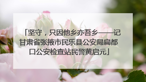 坚守，只因他乡亦吾乡——记甘肃省张掖市民乐县公安局扁都口公安检查站民警黄启元