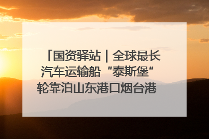 国资驿站｜全球最长汽车运输船“泰斯堡”轮靠泊山东港口烟台港；渤海最大油气平台完成浮托安装