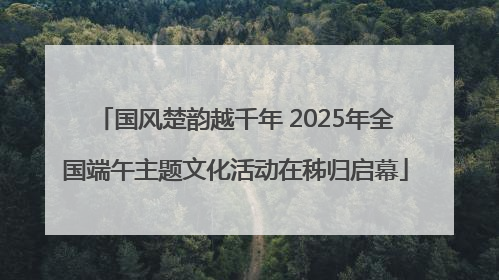 国风楚韵越千年 2025年全国端午主题文化活动在秭归启幕