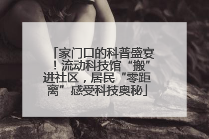家门口的科普盛宴！流动科技馆“搬”进社区，居民“零距离”感受科技奥秘