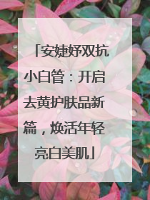 安婕妤双抗小白管：开启去黄护肤品新篇，焕活年轻亮白美肌