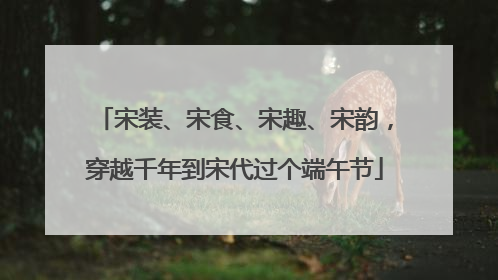 宋装、宋食、宋趣、宋韵，穿越千年到宋代过个端午节