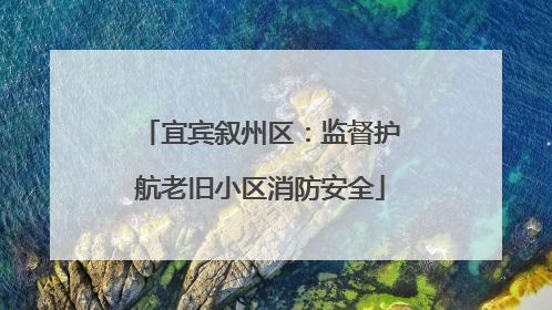 宜宾叙州区：监督护航老旧小区消防安全