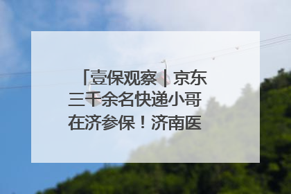 壹保观察｜京东三千余名快递小哥在济参保！济南医保局喊你来参保