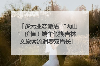 多元业态激活 “两山” 价值！端午假期吉林文旅客流消费双增长