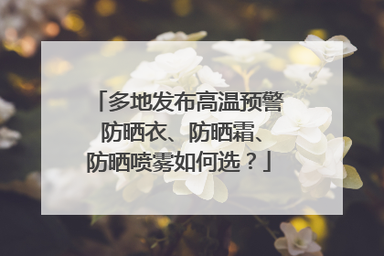 多地发布高温预警 防晒衣、防晒霜、防晒喷雾如何选？