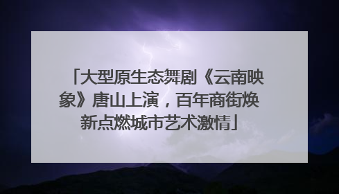 大型原生态舞剧《云南映象》唐山上演，百年商街焕新点燃城市艺术激情