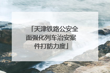 天津铁路公安全面强化列车治安案件打防力度