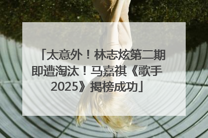 太意外！林志炫第二期即遭淘汰！马嘉祺《歌手2025》揭榜成功