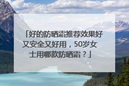 好的防晒霜推荐效果好又安全又好用，50岁女士用哪款防晒霜？