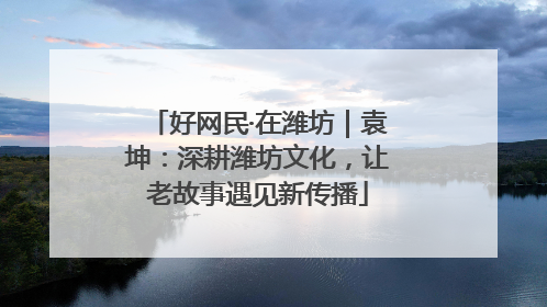 好网民·在潍坊｜袁坤：深耕潍坊文化，让老故事遇见新传播