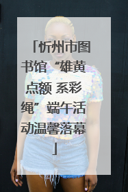 忻州市图书馆“雄黄点额 系彩绳”端午活动温馨落幕