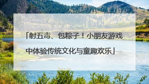 射五毒、包粽子！小朋友游戏中体验传统文化与童趣欢乐