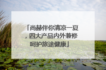 尚赫伴你清凉一夏，四大产品内外兼修呵护旅途健康