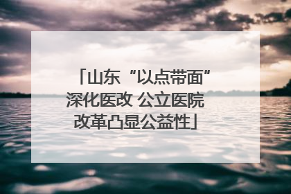 山东“以点带面”深化医改 公立医院改革凸显公益性