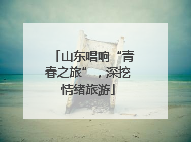 山东唱响“青春之旅”，深挖情绪旅游