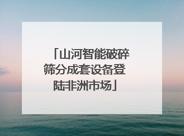 山河智能破碎筛分成套设备登陆非洲市场
