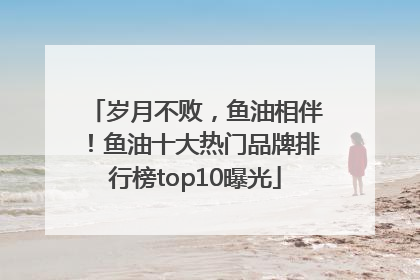 岁月不败，鱼油相伴！鱼油十大热门品牌排行榜top10曝光