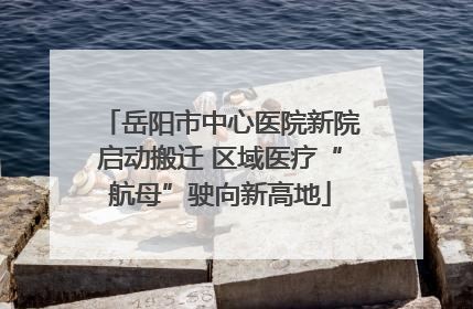 岳阳市中心医院新院启动搬迁 区域医疗“航母”驶向新高地
