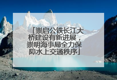 崇启公铁长江大桥建设有新进展，崇明海事局全力保障水上交通秩序