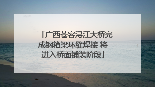 广西苍容浔江大桥完成钢箱梁环缝焊接 将进入桥面铺装阶段