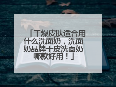 干燥皮肤适合用什么洗面奶，洗面奶品牌干皮洗面奶哪款好用！