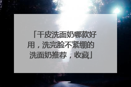 干皮洗面奶哪款好用，洗完脸不紧绷的洗面奶推荐，收藏