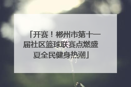开赛！郴州市第十一届社区篮球联赛点燃盛夏全民健身热潮