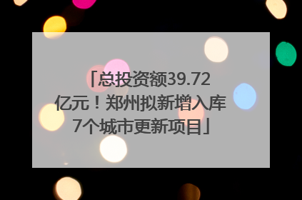 总投资额39.72亿元！郑州拟新增入库7个城市更新项目