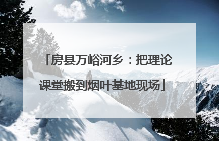 房县万峪河乡：把理论课堂搬到烟叶基地现场