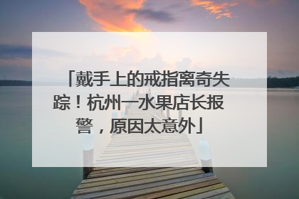 戴手上的戒指离奇失踪！杭州一水果店长报警，原因太意外