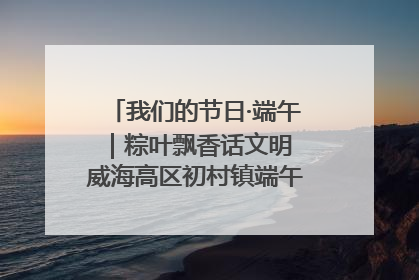 我们的节日·端午｜粽叶飘香话文明 威海高区初村镇端午系列活动亮点纷呈