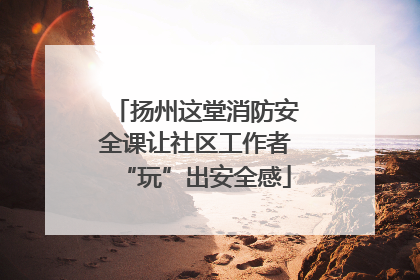 扬州这堂消防安全课让社区工作者“玩”出安全感